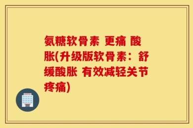 氨糖软骨素 更痛 酸胀(升级版软骨素：舒缓酸胀 有效减轻关节疼痛)
