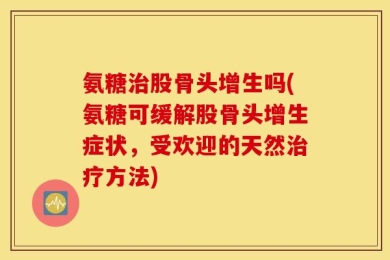 氨糖治股骨头增生吗(氨糖可缓解股骨头增生症状，受欢迎的天然治疗方法)