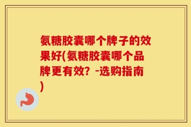 氨糖胶囊哪个牌子的效果好(氨糖胶囊哪个品牌更有效？-选购指南)
