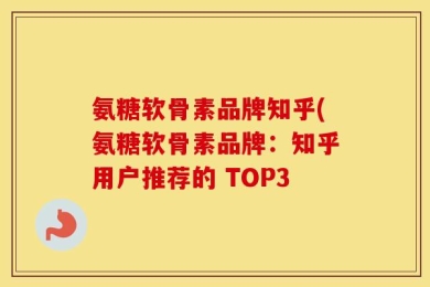 氨糖软骨素品牌知乎(氨糖软骨素品牌：知乎用户推荐的 TOP3
