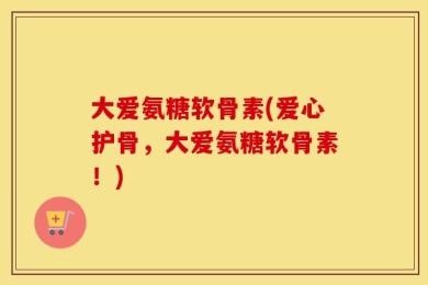 大爱氨糖软骨素(爱心护骨，大爱氨糖软骨素！)