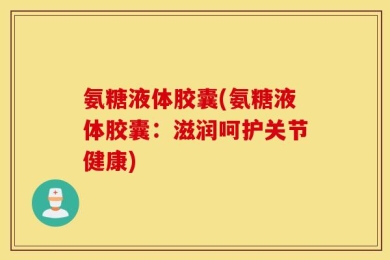 氨糖液体胶囊(氨糖液体胶囊：滋润呵护关节健康)