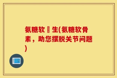 氨糖软冐生(氨糖软骨素，助您摆脱关节问题)