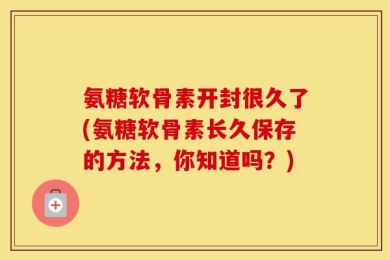 氨糖软骨素开封很久了(氨糖软骨素长久保存的方法，你知道吗？)