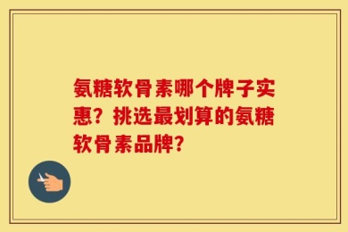 氨糖软骨素哪个牌子实惠？挑选最划算的氨糖软骨素品牌？