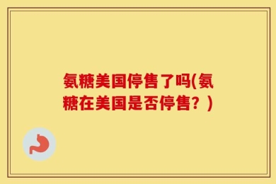 氨糖美国停售了吗(氨糖在美国是否停售？)