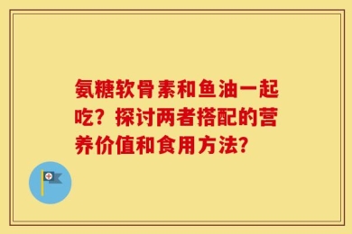 氨糖软骨素和鱼油一起吃？探讨两者搭配的营养价值和食用方法？