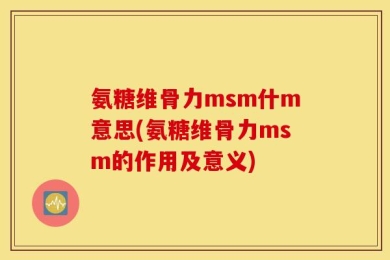 氨糖维骨力msm什m意思(氨糖维骨力msm的作用及意义)
