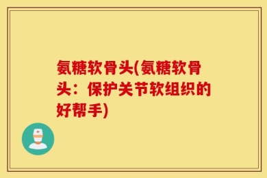 氨糖软骨头(氨糖软骨头：保护关节软组织的好帮手)