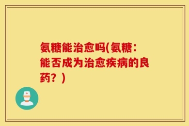 氨糖能治愈吗(氨糖：能否成为治愈疾病的良药？)