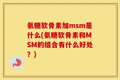 氨糖软骨素加msm是什么(氨糖软骨素和MSM的组合有什么好处？)