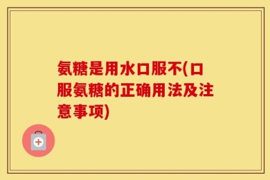 氨糖是用水口服不(口服氨糖的正确用法及注意事项)