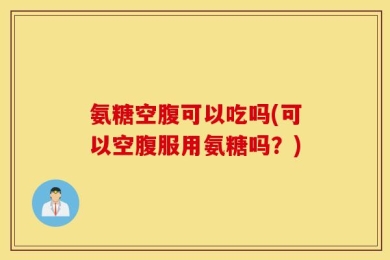 氨糖空腹可以吃吗(可以空腹服用氨糖吗？)