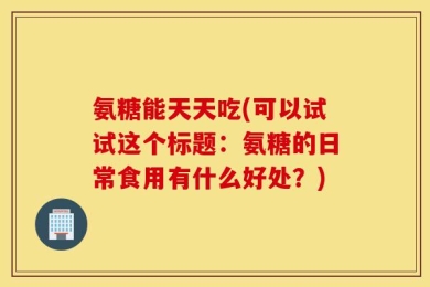 氨糖能天天吃(可以试试这个标题：氨糖的日常食用有什么好处？)