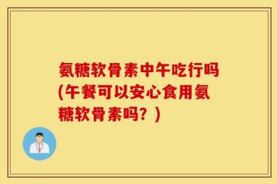 氨糖软骨素中午吃行吗(午餐可以安心食用氨糖软骨素吗？)