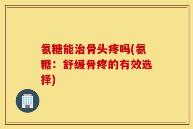 氨糖能治骨头疼吗(氨糖：舒缓骨疼的有效选择)