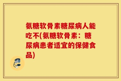 氨糖软骨素糖尿病人能吃不(氨糖软骨素：糖尿病患者适宜的保健食品)