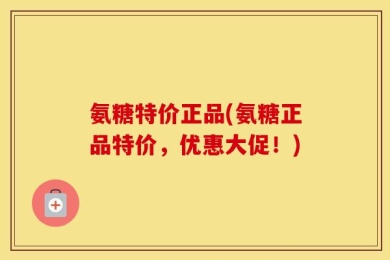 氨糖特价正品(氨糖正品特价，优惠大促！)