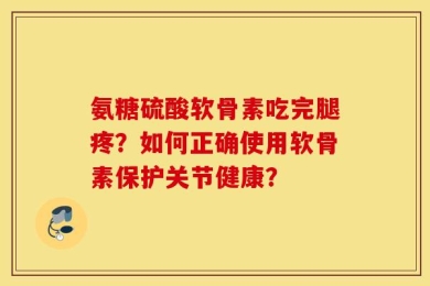 氨糖硫酸软骨素吃完腿疼？如何正确使用软骨素保护关节健康？