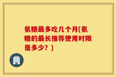 氨糖最多吃几个月(氨糖的最长推荐使用时限是多少？)