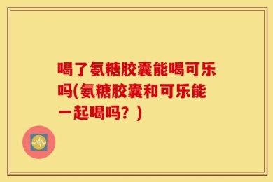 喝了氨糖胶囊能喝可乐吗(氨糖胶囊和可乐能一起喝吗？)