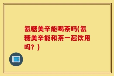 氨糖美辛能喝茶吗(氨糖美辛能和茶一起饮用吗？)