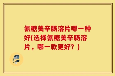 氨糖美辛肠溶片哪一种好(选择氨糖美辛肠溶片，哪一款更好？)