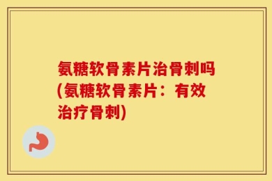 氨糖软骨素片治骨刺吗(氨糖软骨素片：有效治疗骨刺)