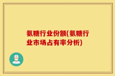 氨糖行业份额(氨糖行业市场占有率分析)