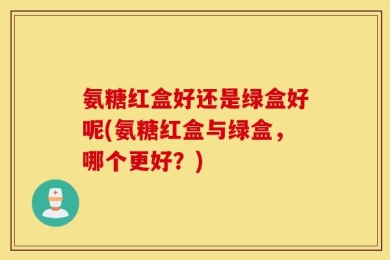 氨糖红盒好还是绿盒好呢(氨糖红盒与绿盒，哪个更好？)