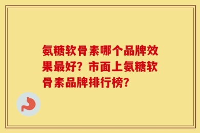 氨糖软骨素哪个品牌效果最好？市面上氨糖软骨素品牌排行榜？