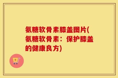 氨糖软骨素膝盖图片(氨糖软骨素：保护膝盖的健康良方)