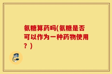 氨糖算药吗(氨糖是否可以作为一种药物使用？)