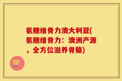 氨糖维骨力澳大利亚(氨糖维骨力：澳洲产源，全方位滋养骨骼)