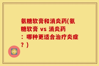 氨糖软膏和消炎药(氨糖软膏 vs 消炎药：哪种更适合治疗炎症？)
