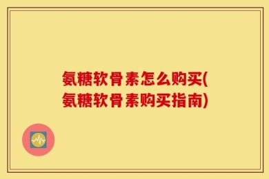 氨糖软骨素怎么购买(氨糖软骨素购买指南)
