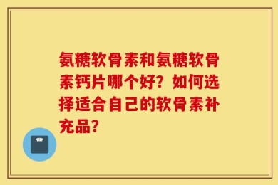 氨糖软骨素和氨糖软骨素钙片哪个好？如何选择适合自己的软骨素补充品？