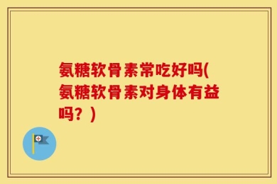 氨糖软骨素常吃好吗(氨糖软骨素对身体有益吗？)