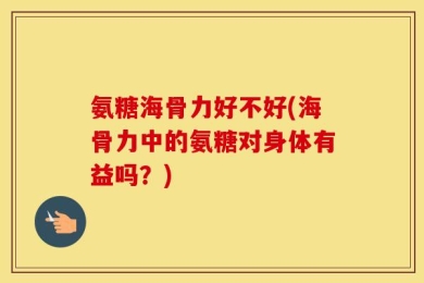 氨糖海骨力好不好(海骨力中的氨糖对身体有益吗？)
