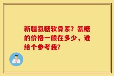 新疆氨糖软骨素？氨糖的价格一般在多少，谁给个参考我？