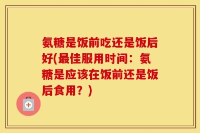 氨糖是饭前吃还是饭后好(最佳服用时间：氨糖是应该在饭前还是饭后食用？)