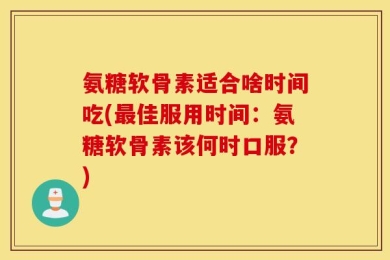 氨糖软骨素适合啥时间吃(最佳服用时间：氨糖软骨素该何时口服？)