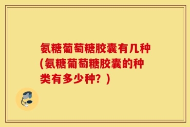氨糖葡萄糖胶囊有几种(氨糖葡萄糖胶囊的种类有多少种？)