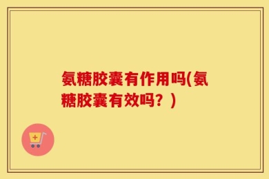 氨糖胶囊有作用吗(氨糖胶囊有效吗？)