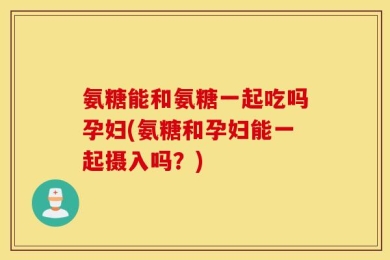 氨糖能和氨糖一起吃吗孕妇(氨糖和孕妇能一起摄入吗？)