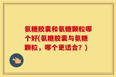 氨糖胶囊和氨糖颗粒哪个好(氨糖胶囊与氨糖颗粒，哪个更适合？)