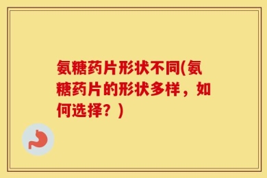 氨糖药片形状不同(氨糖药片的形状多样，如何选择？)