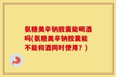 氨糖美辛钠胶囊能喝酒吗(氨糖美辛钠胶囊能不能和酒同时使用？)