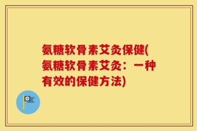 氨糖软骨素艾灸保健(氨糖软骨素艾灸：一种有效的保健方法)