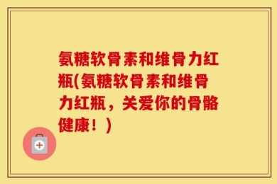 氨糖软骨素和维骨力红瓶(氨糖软骨素和维骨力红瓶，关爱你的骨骼健康！)